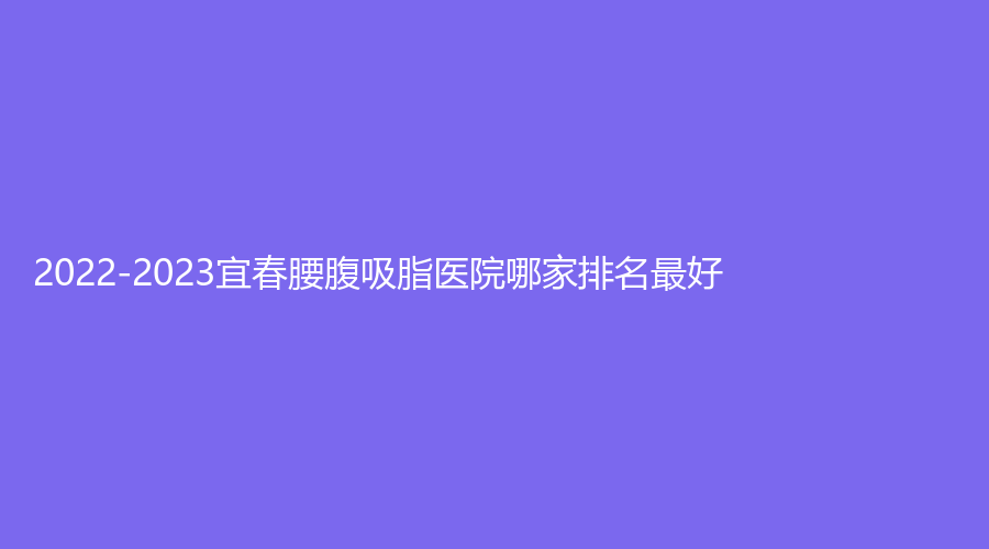 2022-2023宜春腰腹吸脂醫(yī)院哪家排名好？豐城丁宇診所、伊美外科診所、豐城徐趙