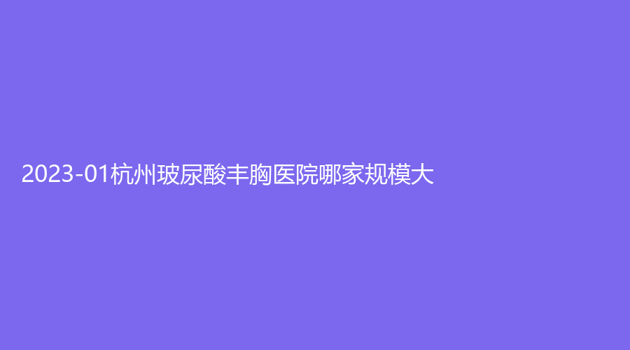 2023-01杭州玻尿酸豐胸醫(yī)院哪家規(guī)模大？高格麗特診所、星顏診所、浙江大學醫(yī)學院附屬第二醫(yī)院科等機構哪家醫(yī)生專業(yè)？
