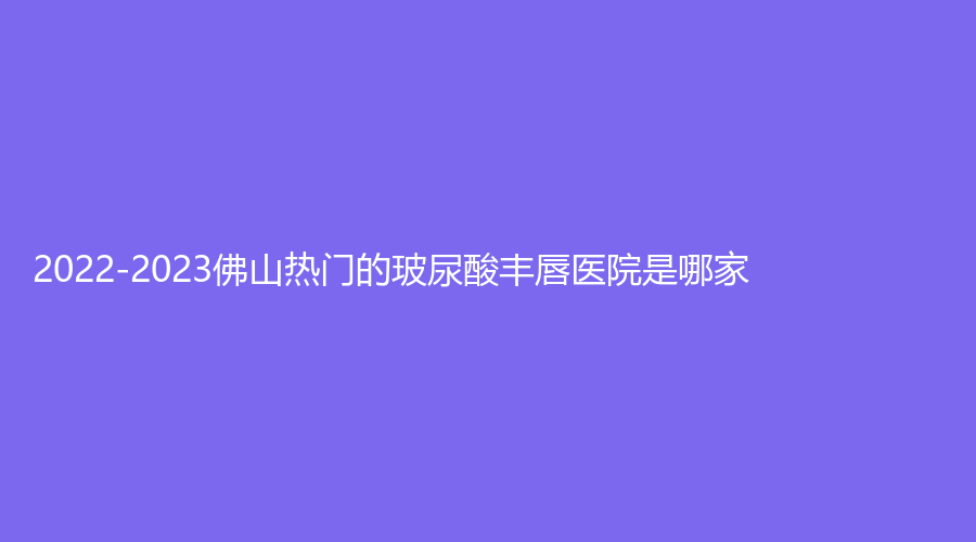2022-2023佛山熱門的玻尿酸豐唇醫(yī)院是哪家？
