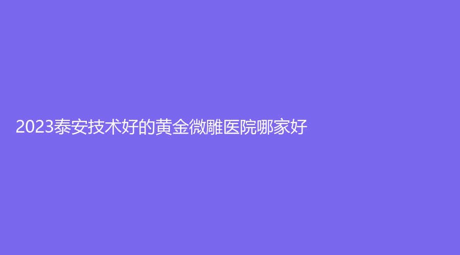 2023泰安技術(shù)好的黃金微雕醫(yī)院哪家好？