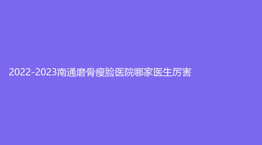 2022-2023南通磨骨瘦臉醫(yī)院哪家醫(yī)生厲害？第三人民醫(yī)院燒傷外科、美貝爾、伊萊美診所等機構(gòu)哪家費用低？
