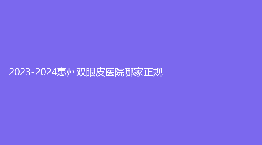 2023-2024惠州雙眼皮醫(yī)院哪家正規(guī)？惠陽長安醫(yī)院中心、雅黛、市中心人民醫(yī)院燒
