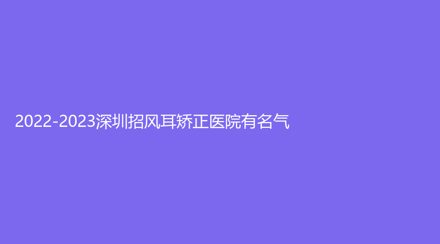 2022-2023深圳招風(fēng)耳矯正醫(yī)院有名氣？