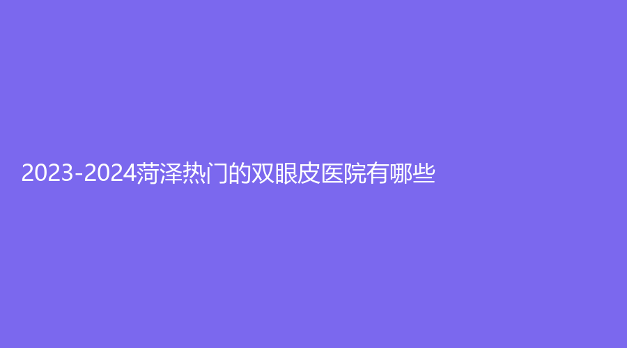 2023-2024菏澤熱門的雙眼皮醫(yī)院有哪些？市牡丹區(qū)中心醫(yī)院科、美思慕、市立醫(yī)院科等機(jī)構(gòu)穩(wěn)居前五！