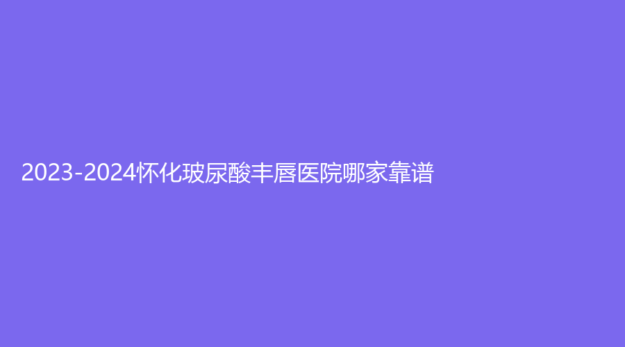 2023-2024懷化玻尿酸豐唇醫(yī)院哪家靠譜？星美、夏韓診所、第二人民醫(yī)院科等機(jī)構(gòu)