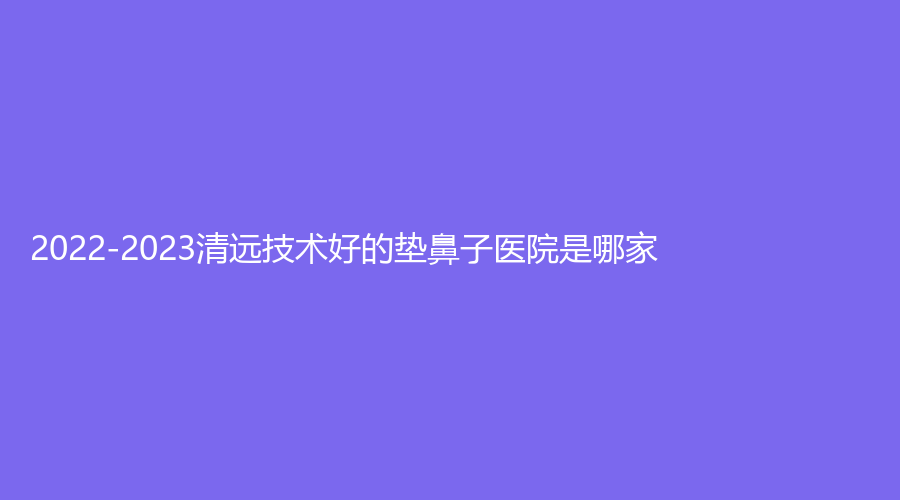 2022-2023清遠(yuǎn)技術(shù)好的墊鼻子醫(yī)院是哪家？