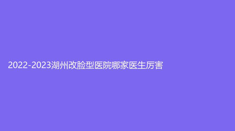 2022-2023湖州改臉型醫(yī)院哪家醫(yī)生厲害？天伊（唯美）、倍美診所、一美診所等機構哪家好？