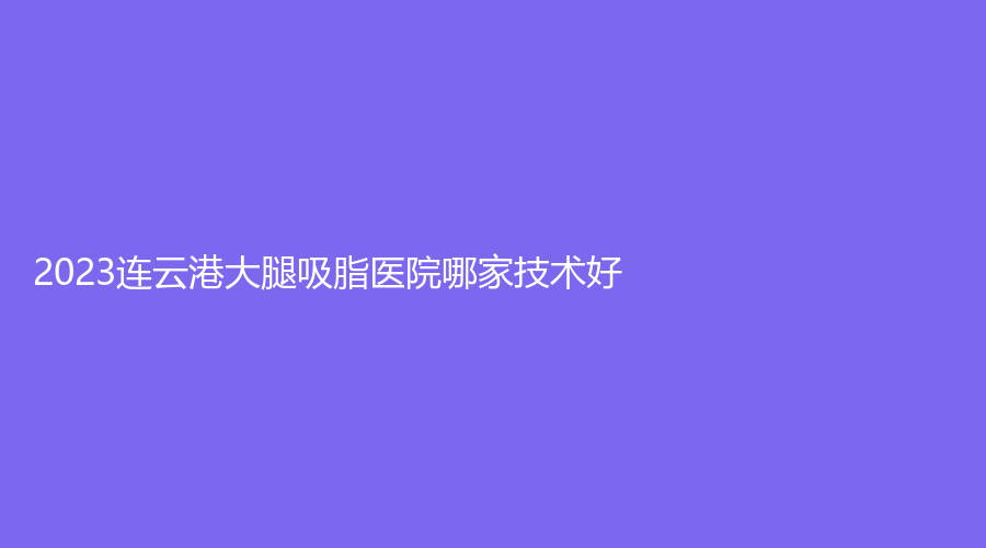 2023連云港大腿吸脂醫(yī)院哪家技術(shù)好？
