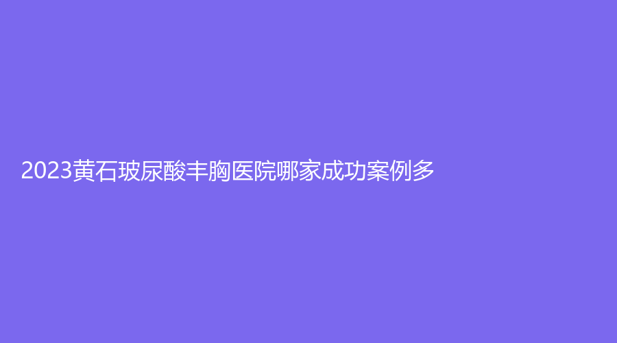 2023黃石玻尿酸豐胸醫(yī)院哪家成功案例多？復(fù)玉診所、康復(fù)醫(yī)學(xué)、中愛等機(jī)構(gòu)哪個正規(guī)？