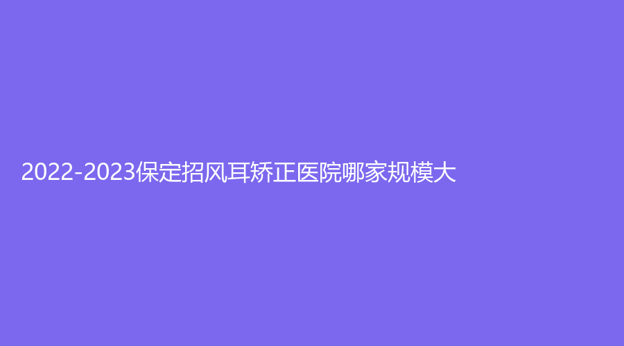 2022-2023保定招風(fēng)耳矯正醫(yī)院哪家規(guī)模大？