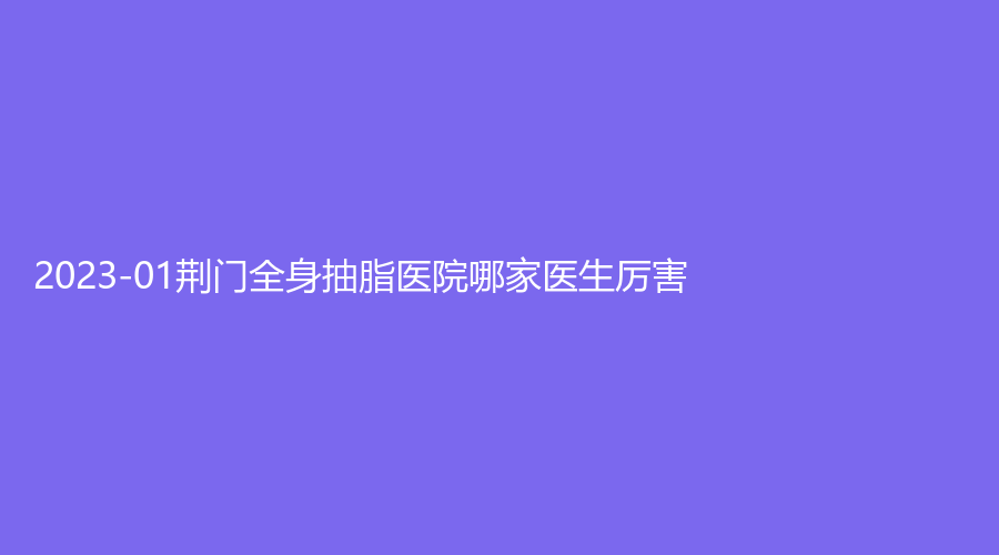 2023-01荊門全身抽脂醫(yī)院哪家醫(yī)生厲害？金瀚、玫漫、超龍外科醫(yī)院等機(jī)構(gòu)哪個(gè)