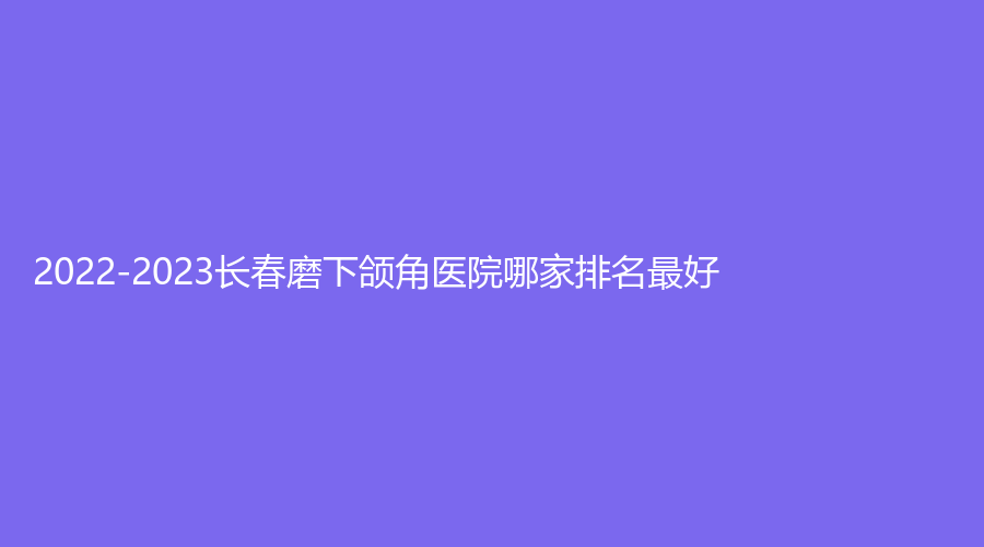 2022-2023長春磨下頜角醫(yī)院哪家排名好？