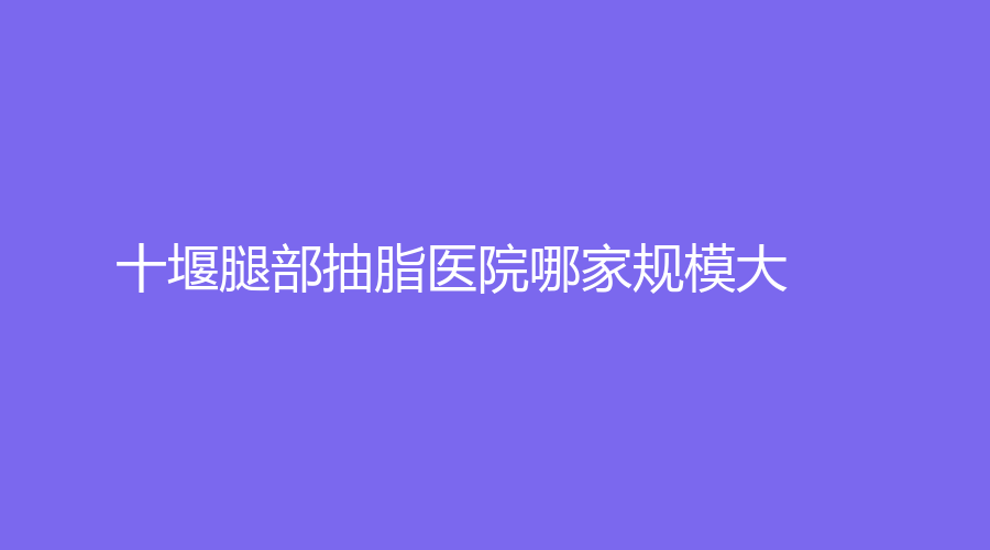 十堰腿部抽脂醫(yī)院哪家規(guī)模大？淑梅婭韓診所、海菲醫(yī)學(xué)診所、太和醫(yī)院中心等機(jī)構(gòu)上榜！