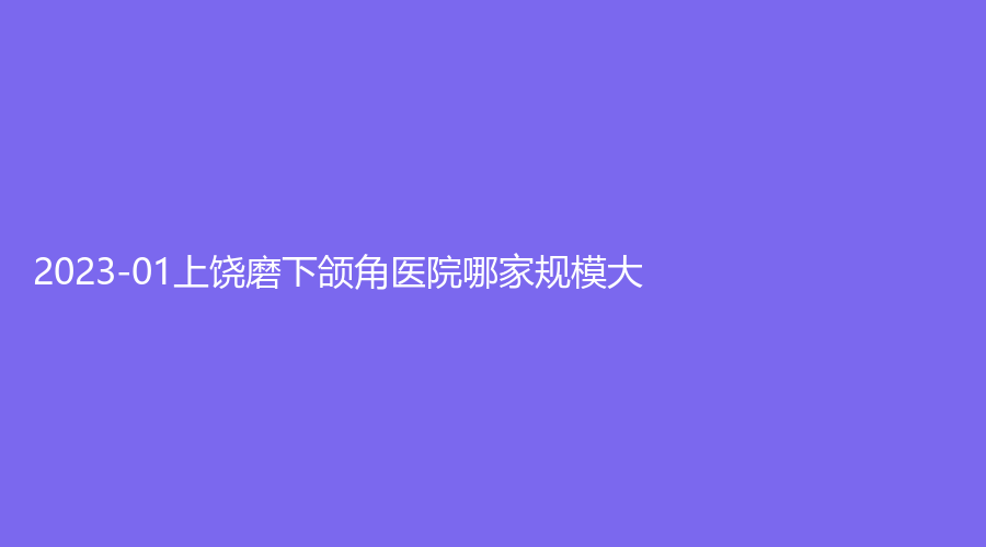 2023-01上饒磨下頜角醫(yī)院哪家規(guī)模大？卓真、肖發(fā)才診所、雙博星范等機構(gòu)榮登榜首！