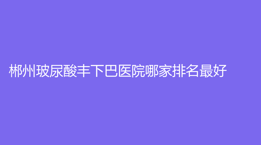 郴州玻尿酸豐下巴醫(yī)院哪家排名好？淇韻診所、美科、瑞瀾等機(jī)構(gòu)穩(wěn)居前五！