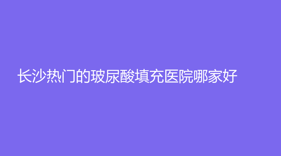 長沙熱門的玻尿酸填充醫(yī)院哪家好？優(yōu)藝謀診所、瀏陽百佳華美、卓而美等機構(gòu)
