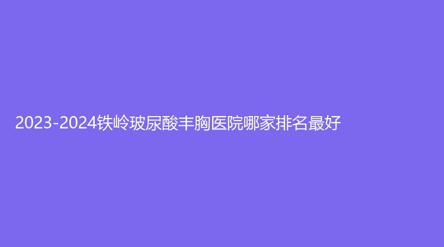 2023-2024鐵嶺玻尿酸豐胸醫(yī)院哪家排名好？德爾美客、薛家寶、馬晶等機構位列前