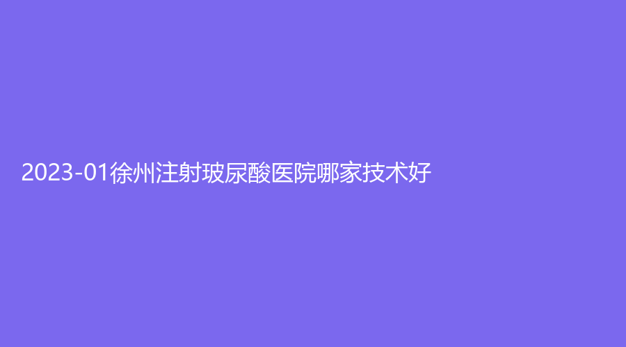 2023-01徐州注射玻尿酸醫(yī)院哪家技術好？科洛伊、市中醫(yī)院外科、凱思志秀診所