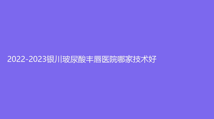 2022-2023銀川玻尿酸豐唇醫(yī)院哪家技術(shù)好？拉斐爾診所、柏卉診所、維多利亞等機(jī)構(gòu)哪個(gè)正規(guī)？