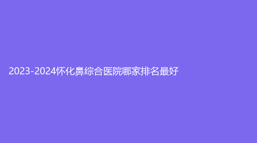 2023-2024懷化鼻綜合醫(yī)院哪家排名好？紅雅婦女兒童醫(yī)院中心、溆浦格爾診所、艾美私莉（艾美莉）等機(jī)構(gòu)位列前五！