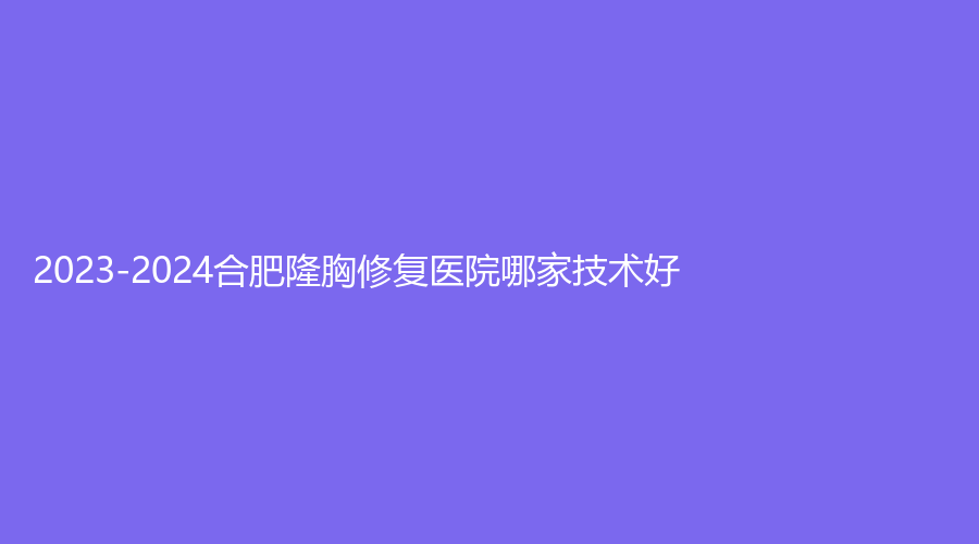 2023-2024合肥隆胸修復醫(yī)院哪家技術(shù)好？安徽長征微創(chuàng)外科醫(yī)院科、伊爾診所、華美等機構(gòu)穩(wěn)居前三！