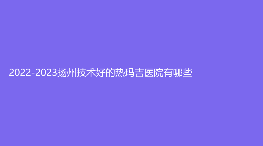 2022-2023揚州技術(shù)好的熱瑪吉醫(yī)院有哪些？