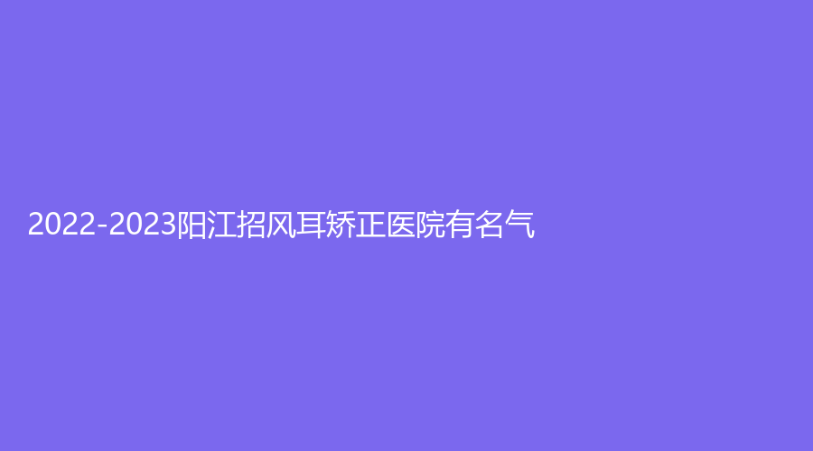 2022-2023陽(yáng)江招風(fēng)耳矯正醫(yī)院有名氣？