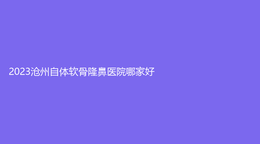 2023滄州自體軟骨隆鼻醫(yī)院哪家好？
