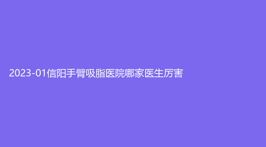 2023-01信陽手臂吸脂醫(yī)院哪家醫(yī)生厲害？紫涵、商城一美診所、一美診所等機構