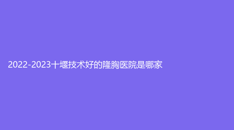 2022-2023十堰技術(shù)好的隆胸醫(yī)院是哪家？綻美儷格診所、梵媞醫(yī)學(xué)、慕她等機(jī)構(gòu)哪