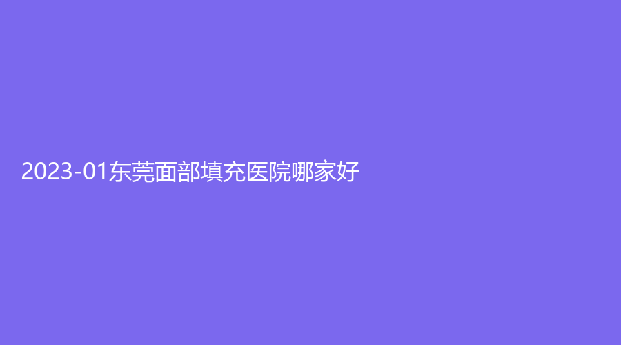 2023-01東莞面部填充醫(yī)院哪家好？瓷美人、市第五人民醫(yī)院外科、禾美等機(jī)構(gòu)哪