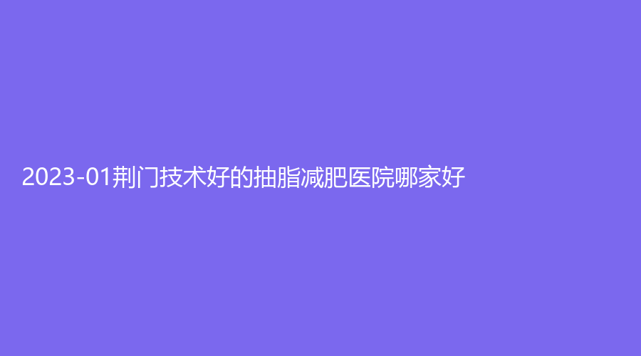 2023-01荊門技術(shù)好的抽脂減肥醫(yī)院哪家好？