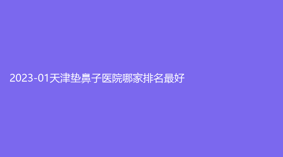 2023-01天津墊鼻子醫(yī)院哪家排名好？紫爵妙韓診所、華美、雍禾美度診所等機(jī)構(gòu)