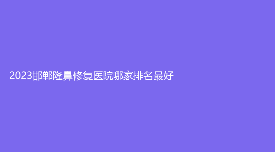2023邯鄲隆鼻修復醫(yī)院哪家排名好？復之色、佑熙、永年李婷醫(yī)院科等機構位列