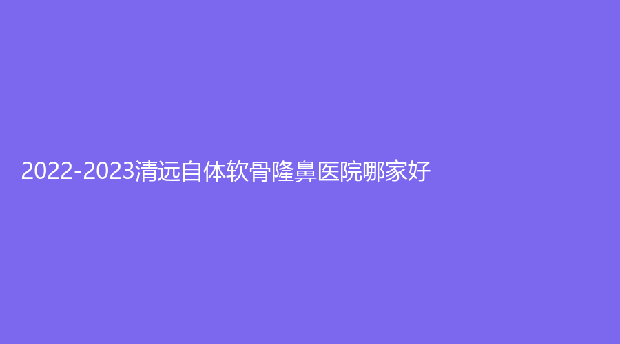 2022-2023清遠(yuǎn)自體軟骨隆鼻醫(yī)院哪家好？韓美、市人民醫(yī)院科、華美紅妝外科等機(jī)