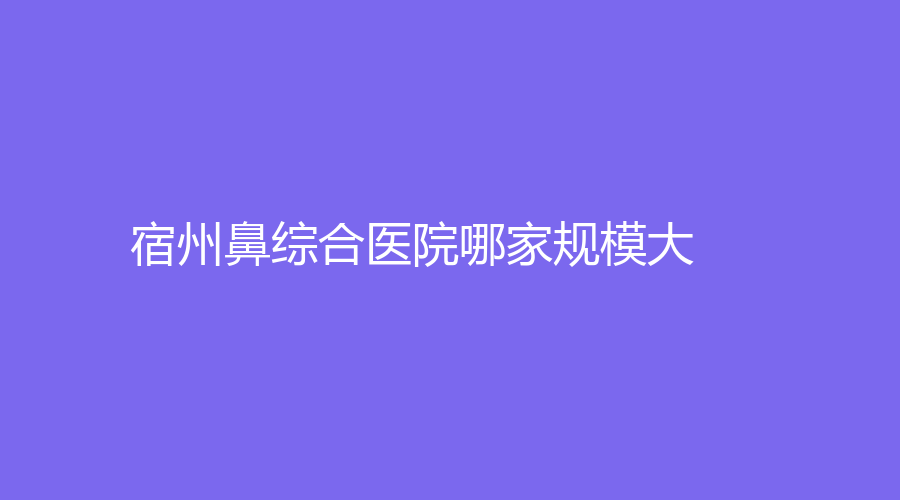 宿州鼻綜合醫(yī)院哪家規(guī)模大？漢密爾頓醫(yī)學、陽光、靈璧時光診所等機構(gòu)位列前