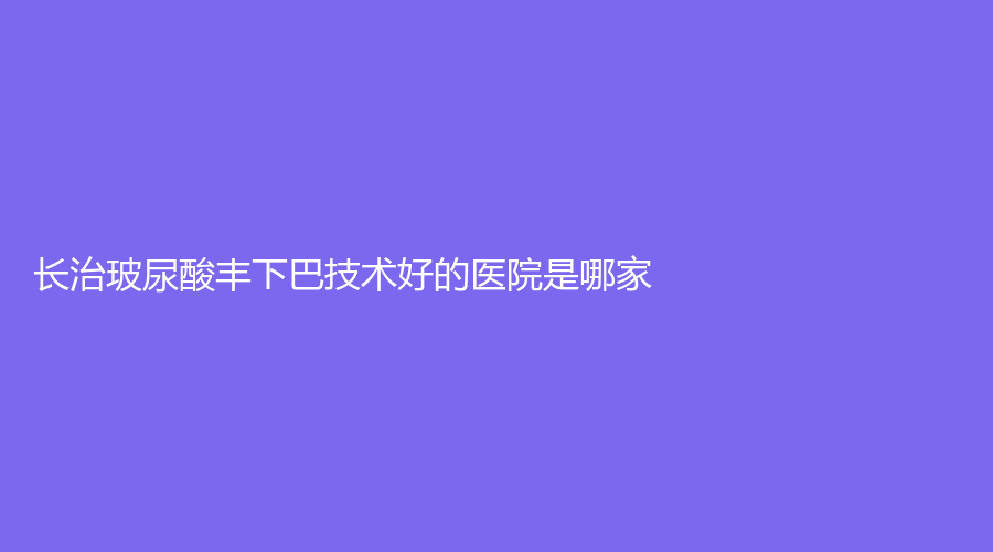 長治玻尿酸豐下巴技術(shù)好的醫(yī)院是哪家？醫(yī)學(xué)院附屬和平醫(yī)院科、城區(qū)人民醫(yī)院