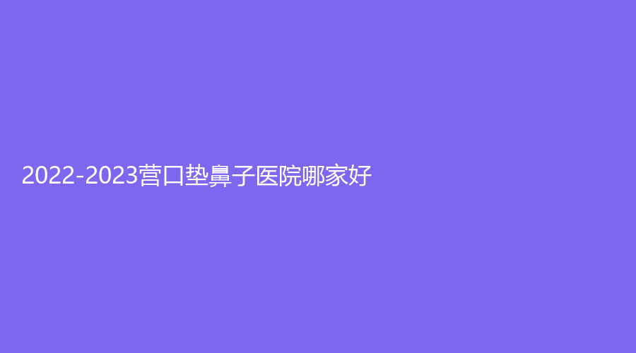 2022-2023營口墊鼻子醫(yī)院哪家好？華醫(yī)診所、嬌顏診所、朗悅等機構(gòu)哪家便宜？
