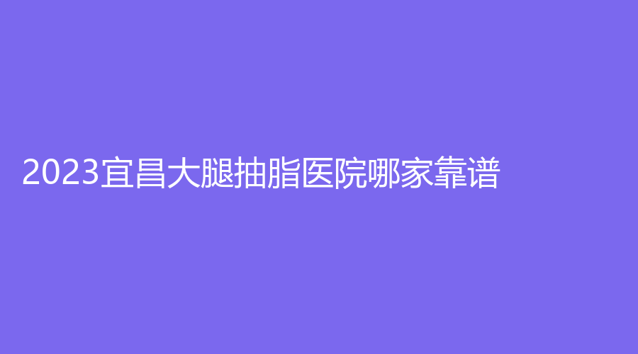 2023宜昌大腿抽脂醫(yī)院哪家靠譜？