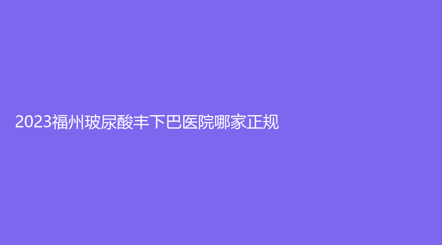 2023福州玻尿酸豐下巴醫(yī)院哪家正規(guī)？