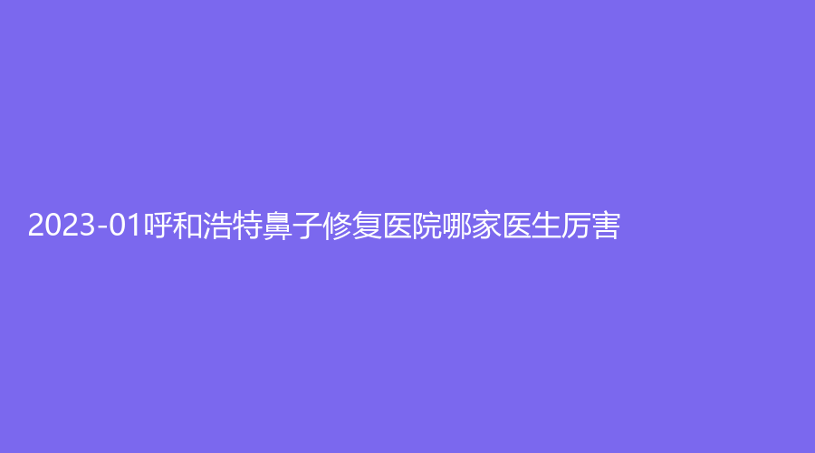 2023-01呼和浩特鼻子修復(fù)醫(yī)院哪家醫(yī)生厲害？薛瑞蓉康倫診所、熙美優(yōu)合、內(nèi)蒙古慕顏等機(jī)構(gòu)位列前三！