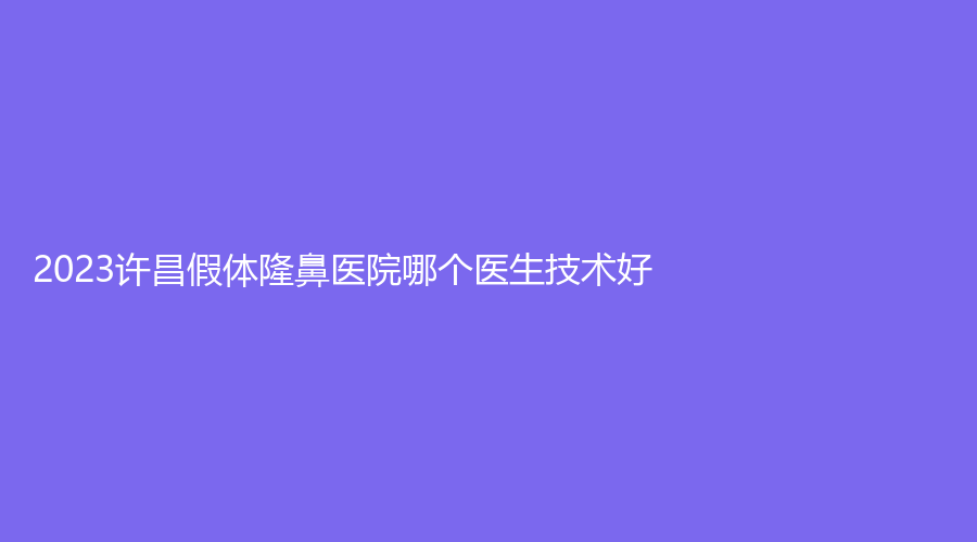 2023許昌假體隆鼻醫(yī)院哪個醫(yī)生技術(shù)好？、辰星、協(xié)雅等機(jī)構(gòu)受追捧！
