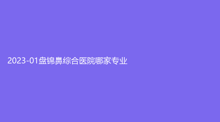 2023-01盤錦鼻綜合醫(yī)院哪家專業(yè)？聯(lián)合美、逸軒診所、北芳診所等機構哪個專業(yè)