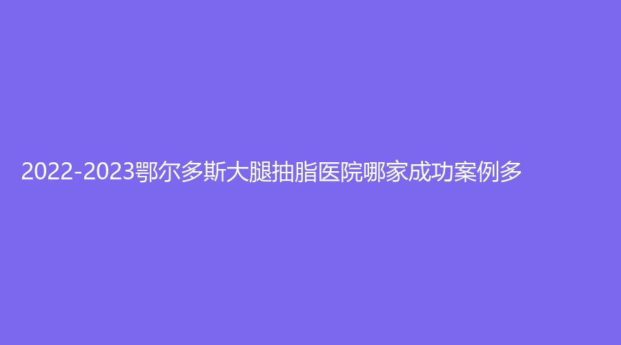 2022-2023鄂爾多斯大腿抽脂醫(yī)院哪家成功案例多？