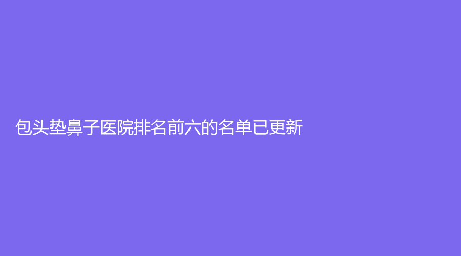 包頭墊鼻子醫(yī)院排名前六的名單已更新！微緹（原鉑麗）、醫(yī)學(xué)院第二附屬醫(yī)院醫(yī)學(xué)科、伊維美悅己等機(jī)構(gòu)穩(wěn)居前三！