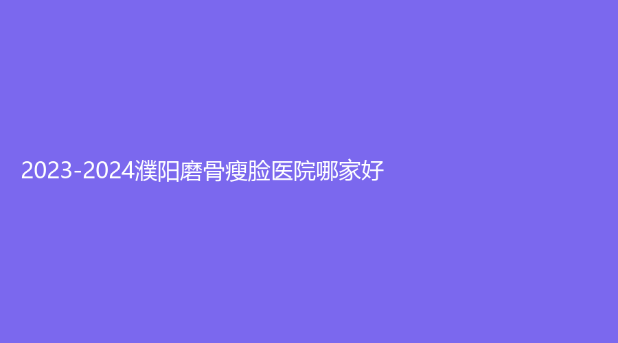 2023-2024濮陽磨骨瘦臉醫(yī)院哪家好？