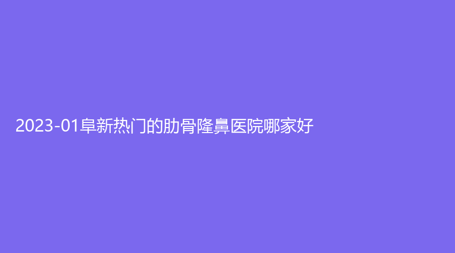 2023-01阜新熱門(mén)的肋骨隆鼻醫(yī)院哪家好？市中心醫(yī)院科、礦業(yè)集團(tuán)總醫(yī)院燒傷外