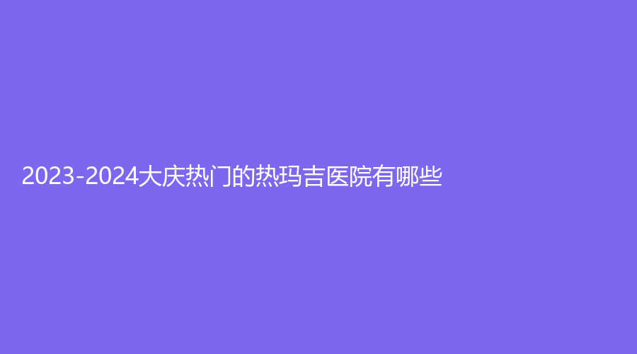 2023-2024大慶熱門的熱瑪吉醫(yī)院有哪些？立財(cái)、天姿、和美家婦產(chǎn)醫(yī)院中心等機(jī)構(gòu)哪個(gè)案例多？