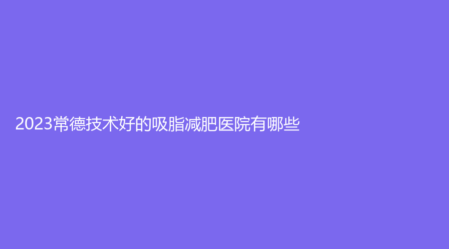 2023常德技術(shù)好的吸脂減肥醫(yī)院有哪些？