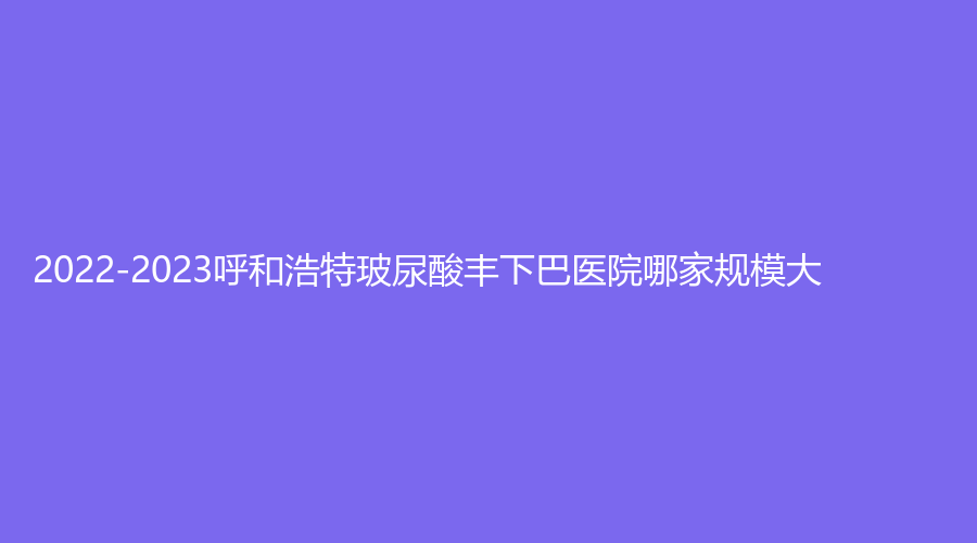 2022-2023呼和浩特玻尿酸豐下巴醫(yī)院哪家規(guī)模大？